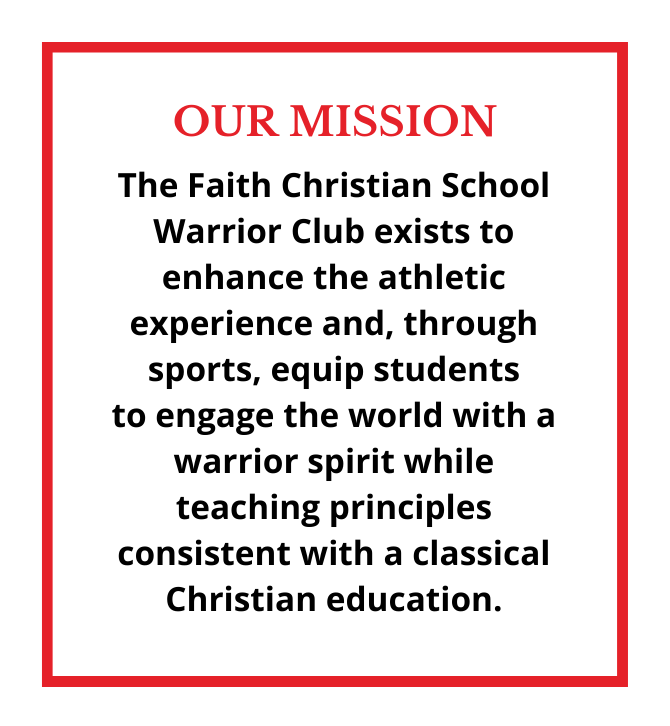 OUR MISSION The Faith Christian School Warrior Club exists to enhance the athletic experience and, through sports, equip students to engage the world with a warrior spirit while teaching principles consistent with a  (1)